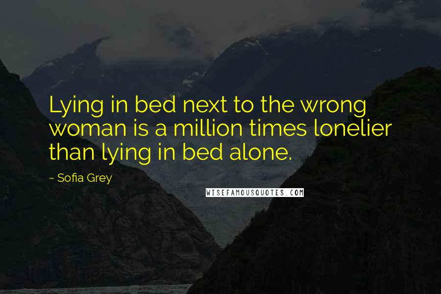 Sofia Grey Quotes: Lying in bed next to the wrong woman is a million times lonelier than lying in bed alone.