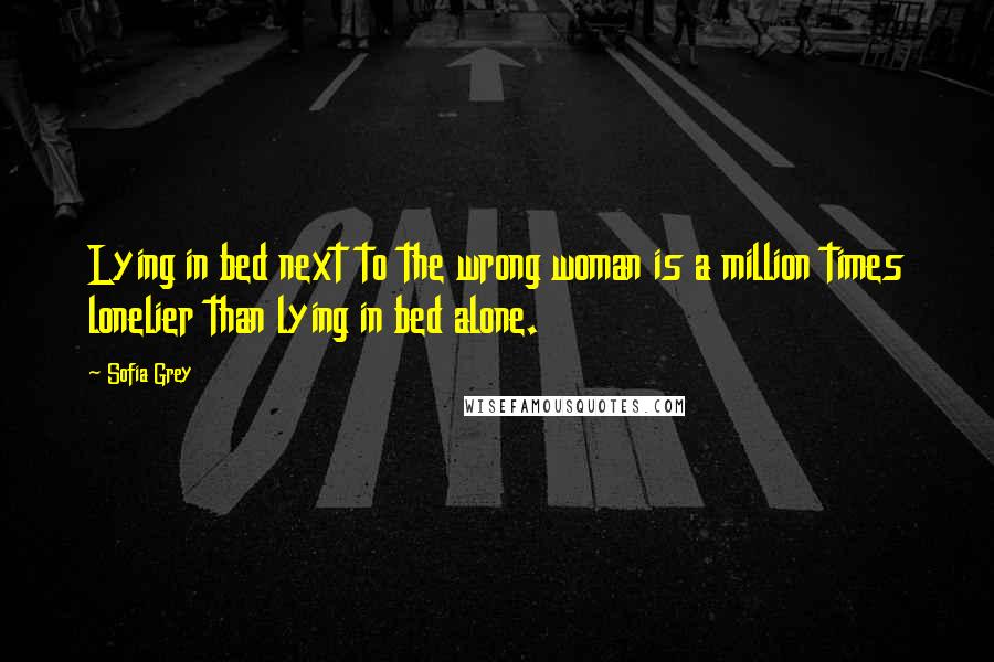 Sofia Grey Quotes: Lying in bed next to the wrong woman is a million times lonelier than lying in bed alone.