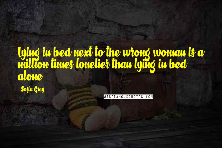 Sofia Grey Quotes: Lying in bed next to the wrong woman is a million times lonelier than lying in bed alone.