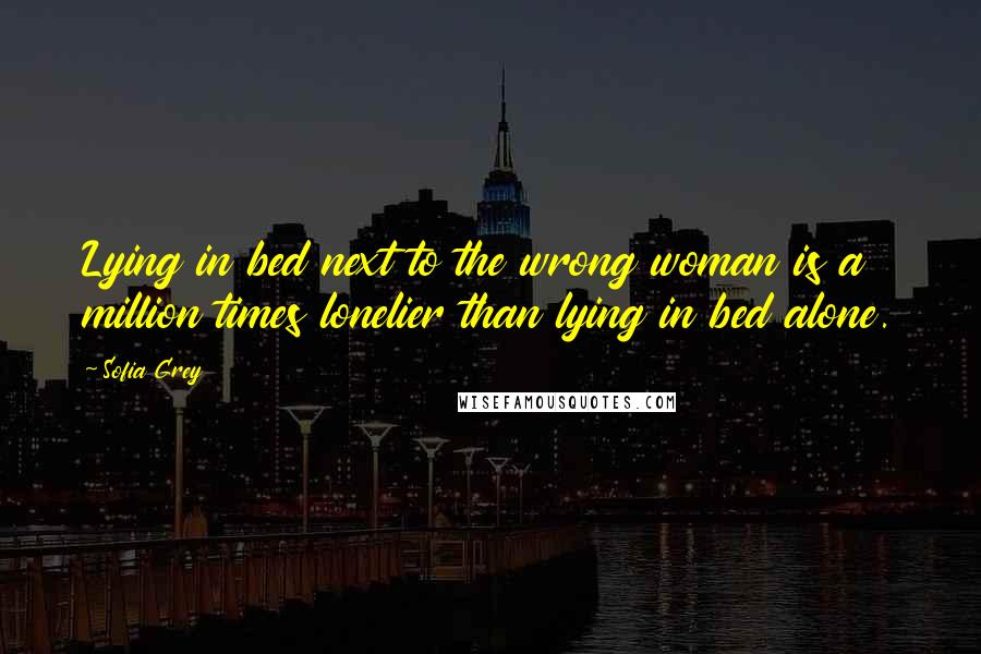 Sofia Grey Quotes: Lying in bed next to the wrong woman is a million times lonelier than lying in bed alone.