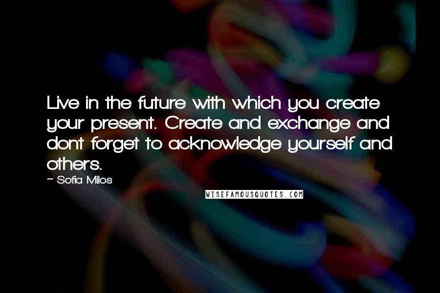 Sofia Milos Quotes: Live in the future with which you create your present. Create and exchange and dont forget to acknowledge yourself and others.