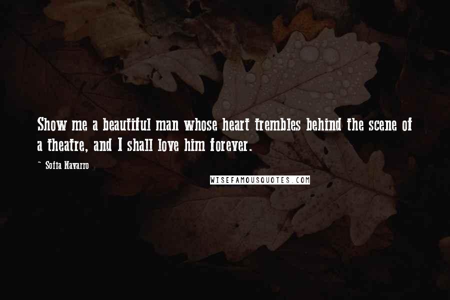 Sofia Navarro Quotes: Show me a beautiful man whose heart trembles behind the scene of a theatre, and I shall love him forever.