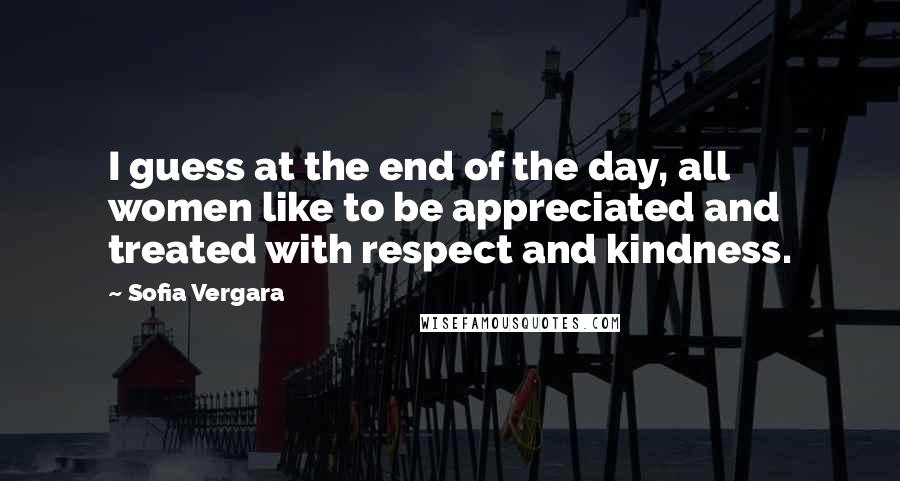 Sofia Vergara Quotes: I guess at the end of the day, all women like to be appreciated and treated with respect and kindness.