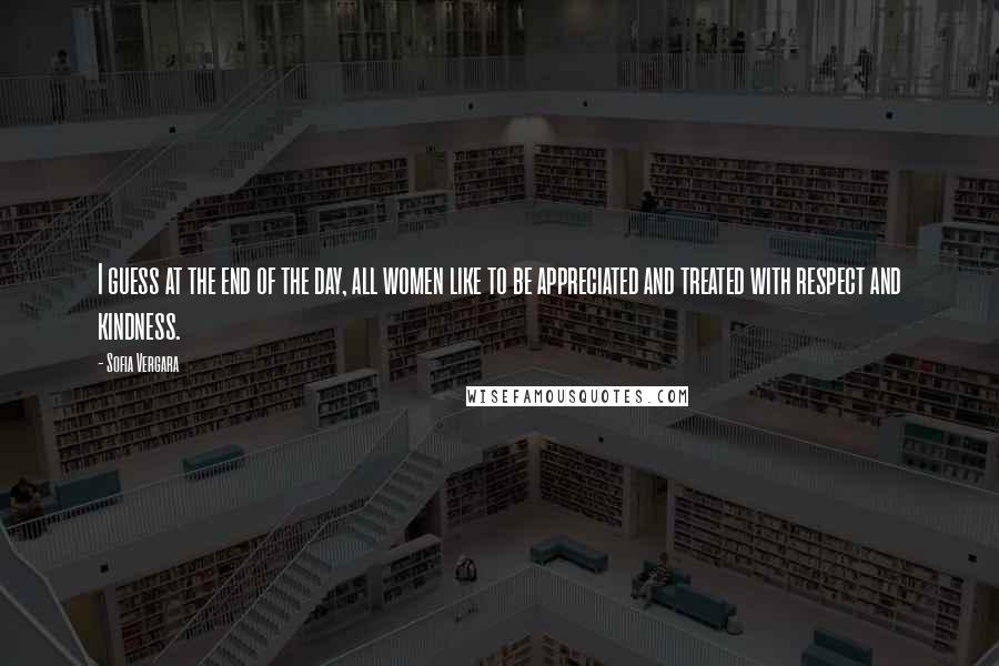 Sofia Vergara Quotes: I guess at the end of the day, all women like to be appreciated and treated with respect and kindness.