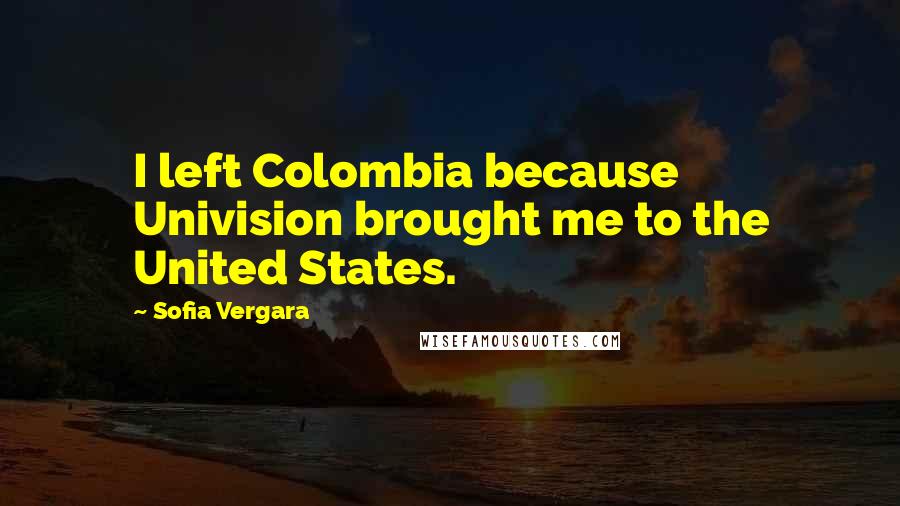 Sofia Vergara Quotes: I left Colombia because Univision brought me to the United States.