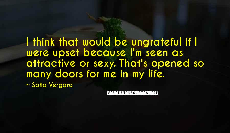 Sofia Vergara Quotes: I think that would be ungrateful if I were upset because I'm seen as attractive or sexy. That's opened so many doors for me in my life.