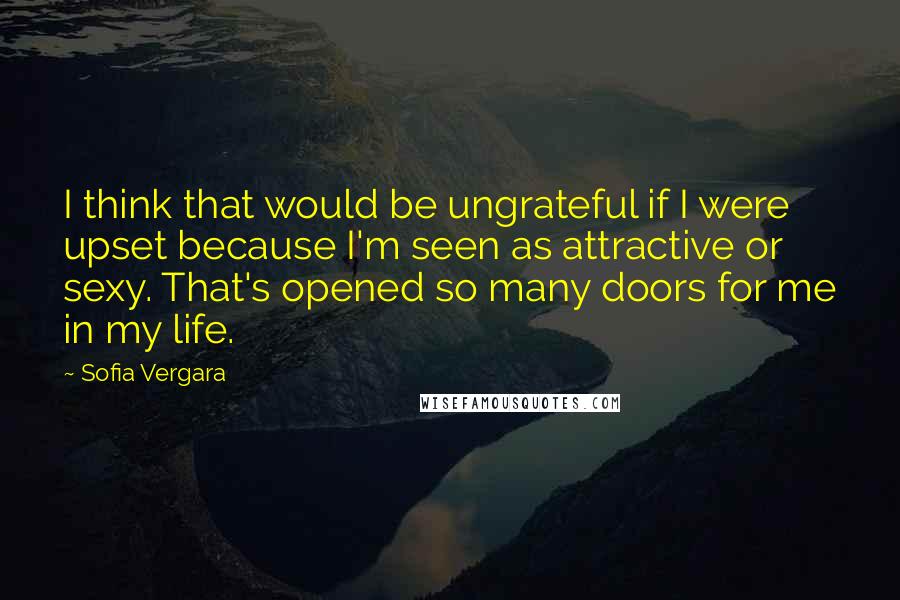 Sofia Vergara Quotes: I think that would be ungrateful if I were upset because I'm seen as attractive or sexy. That's opened so many doors for me in my life.