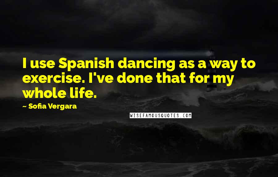 Sofia Vergara Quotes: I use Spanish dancing as a way to exercise. I've done that for my whole life.