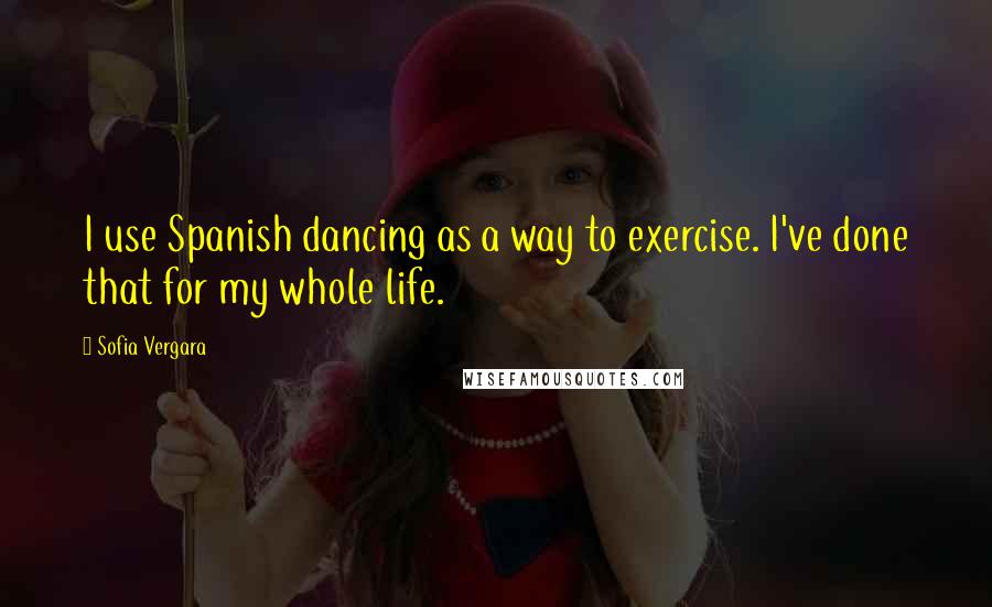 Sofia Vergara Quotes: I use Spanish dancing as a way to exercise. I've done that for my whole life.