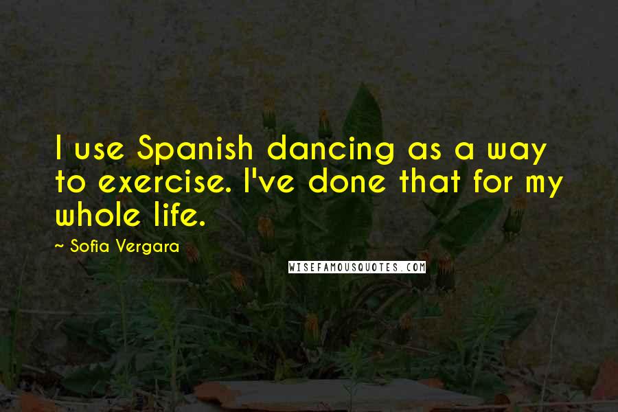 Sofia Vergara Quotes: I use Spanish dancing as a way to exercise. I've done that for my whole life.