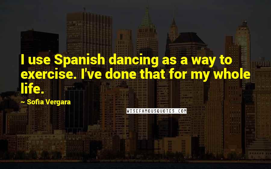 Sofia Vergara Quotes: I use Spanish dancing as a way to exercise. I've done that for my whole life.