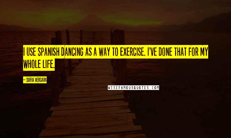 Sofia Vergara Quotes: I use Spanish dancing as a way to exercise. I've done that for my whole life.