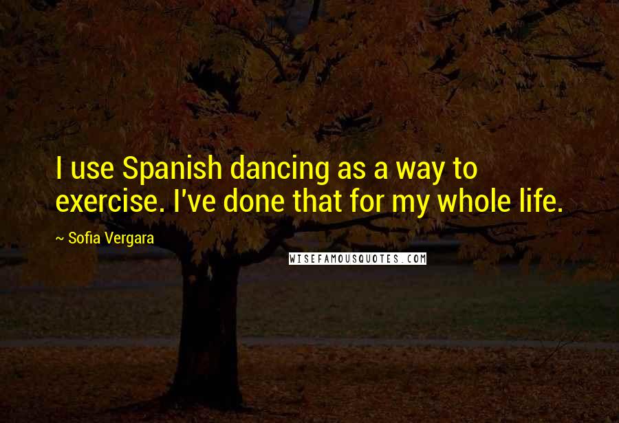 Sofia Vergara Quotes: I use Spanish dancing as a way to exercise. I've done that for my whole life.