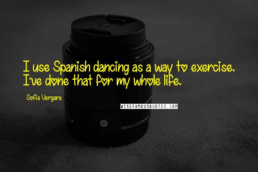 Sofia Vergara Quotes: I use Spanish dancing as a way to exercise. I've done that for my whole life.