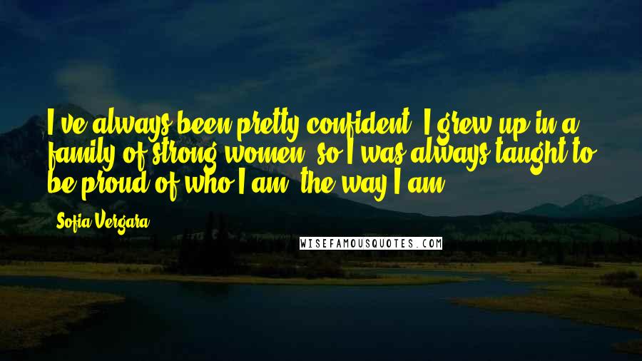 Sofia Vergara Quotes: I've always been pretty confident. I grew up in a family of strong women, so I was always taught to be proud of who I am, the way I am.