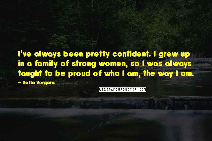 Sofia Vergara Quotes: I've always been pretty confident. I grew up in a family of strong women, so I was always taught to be proud of who I am, the way I am.