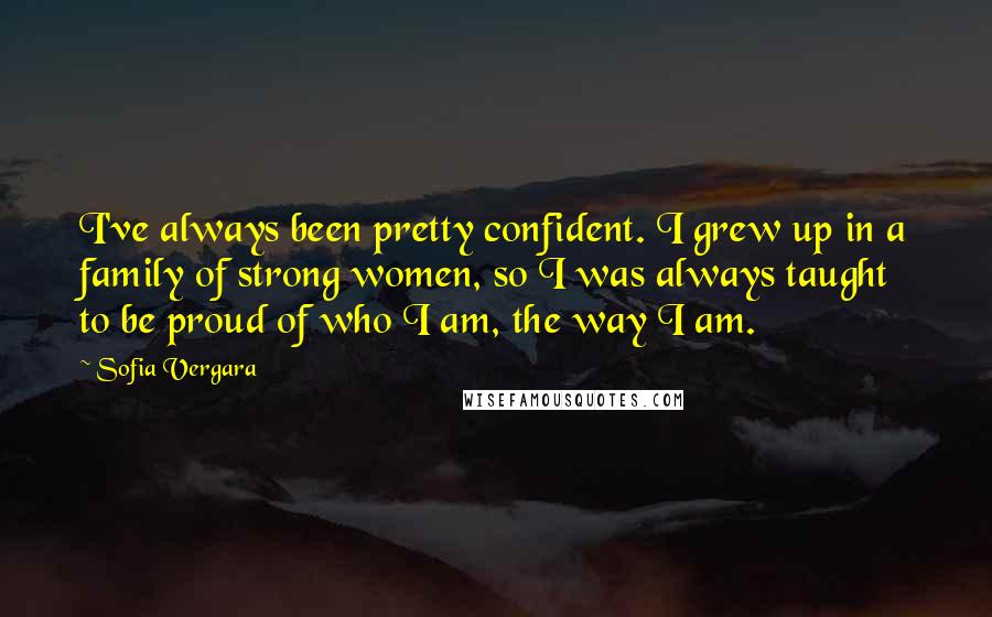 Sofia Vergara Quotes: I've always been pretty confident. I grew up in a family of strong women, so I was always taught to be proud of who I am, the way I am.