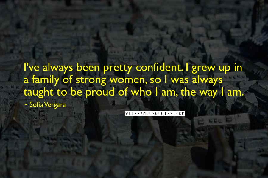 Sofia Vergara Quotes: I've always been pretty confident. I grew up in a family of strong women, so I was always taught to be proud of who I am, the way I am.