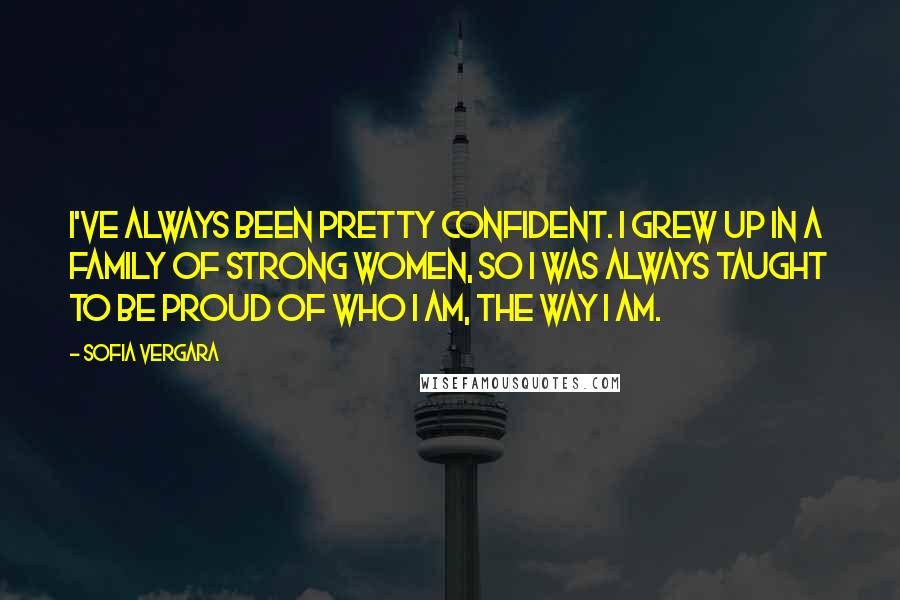 Sofia Vergara Quotes: I've always been pretty confident. I grew up in a family of strong women, so I was always taught to be proud of who I am, the way I am.