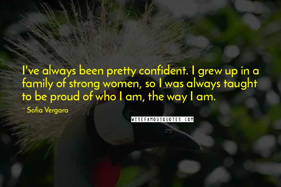 Sofia Vergara Quotes: I've always been pretty confident. I grew up in a family of strong women, so I was always taught to be proud of who I am, the way I am.