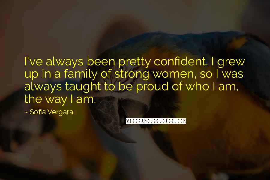 Sofia Vergara Quotes: I've always been pretty confident. I grew up in a family of strong women, so I was always taught to be proud of who I am, the way I am.