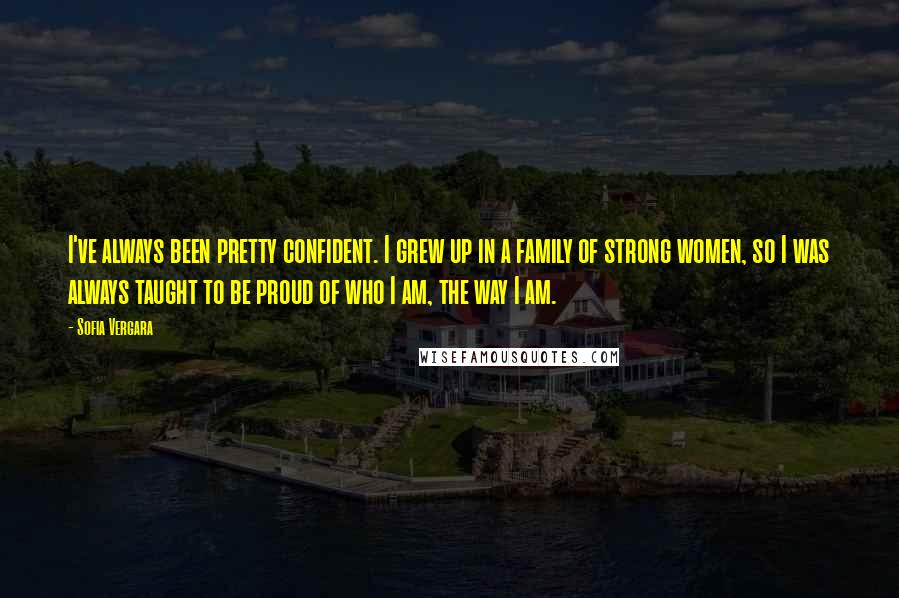 Sofia Vergara Quotes: I've always been pretty confident. I grew up in a family of strong women, so I was always taught to be proud of who I am, the way I am.