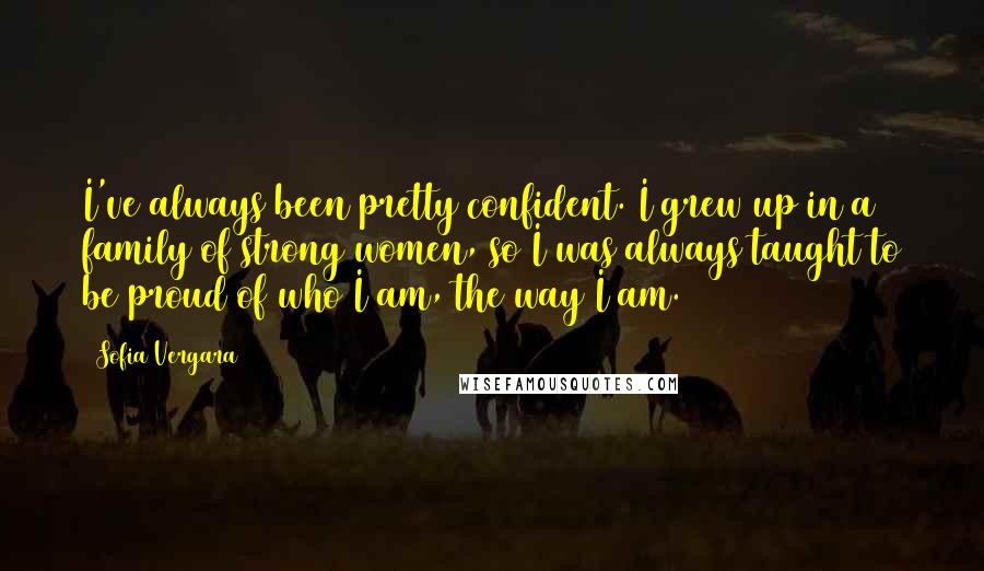 Sofia Vergara Quotes: I've always been pretty confident. I grew up in a family of strong women, so I was always taught to be proud of who I am, the way I am.