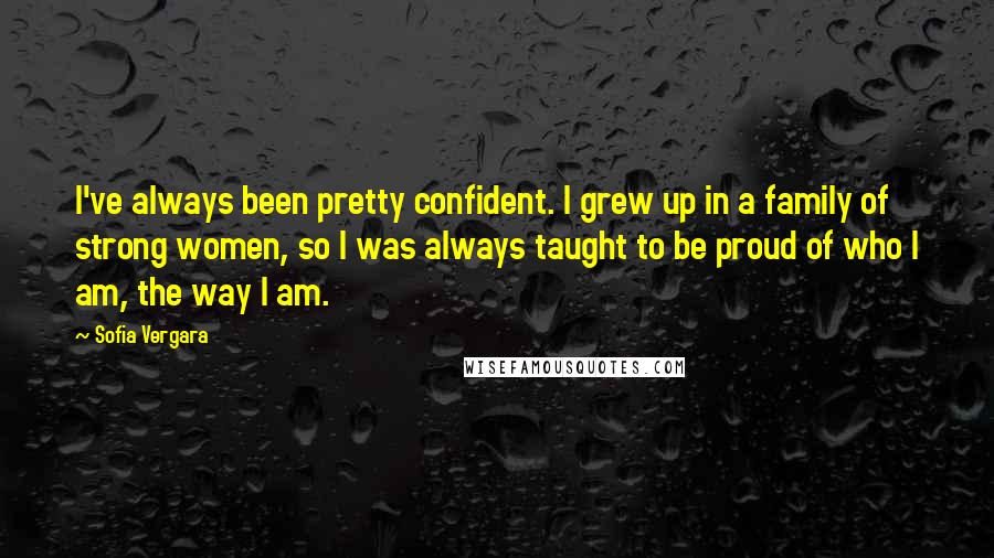 Sofia Vergara Quotes: I've always been pretty confident. I grew up in a family of strong women, so I was always taught to be proud of who I am, the way I am.