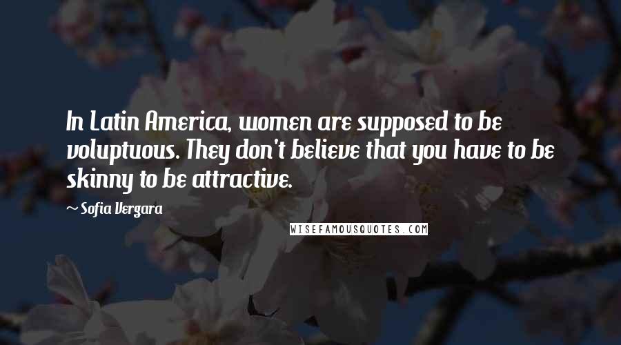 Sofia Vergara Quotes: In Latin America, women are supposed to be voluptuous. They don't believe that you have to be skinny to be attractive.