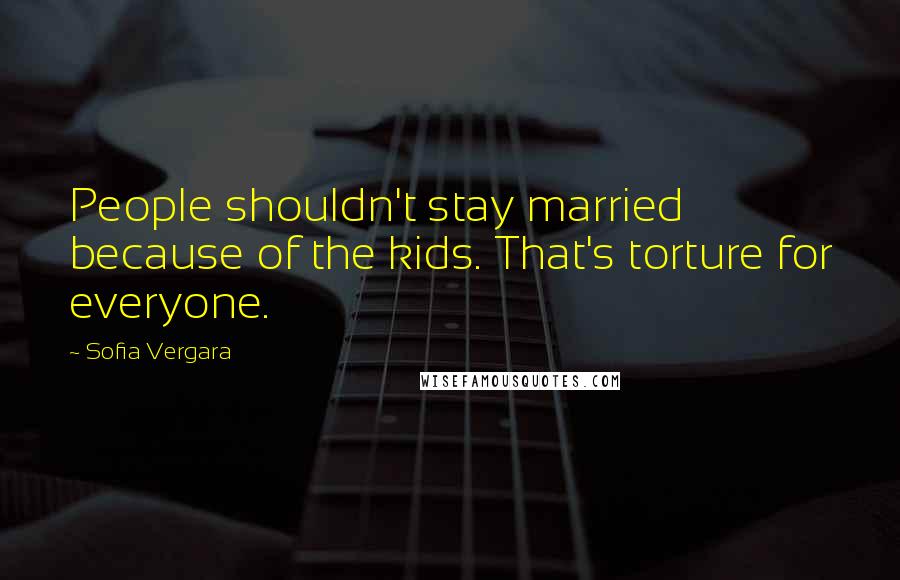 Sofia Vergara Quotes: People shouldn't stay married because of the kids. That's torture for everyone.