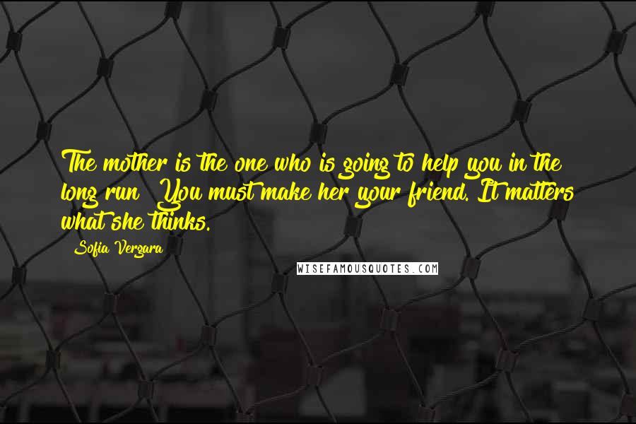 Sofia Vergara Quotes: The mother is the one who is going to help you in the long run! You must make her your friend. It matters what she thinks.