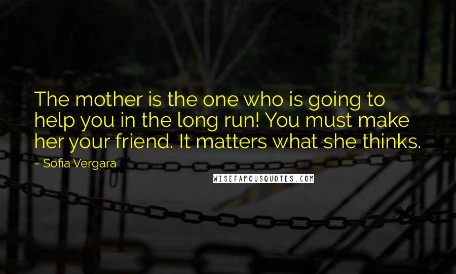 Sofia Vergara Quotes: The mother is the one who is going to help you in the long run! You must make her your friend. It matters what she thinks.