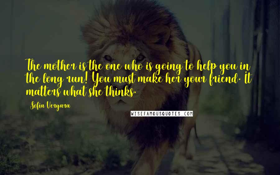 Sofia Vergara Quotes: The mother is the one who is going to help you in the long run! You must make her your friend. It matters what she thinks.