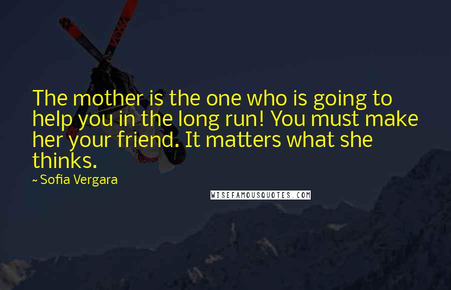Sofia Vergara Quotes: The mother is the one who is going to help you in the long run! You must make her your friend. It matters what she thinks.