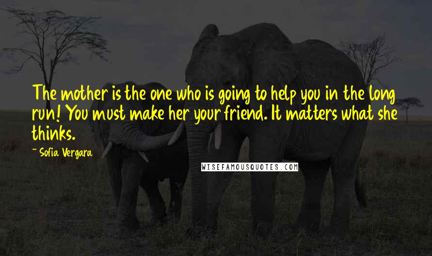 Sofia Vergara Quotes: The mother is the one who is going to help you in the long run! You must make her your friend. It matters what she thinks.