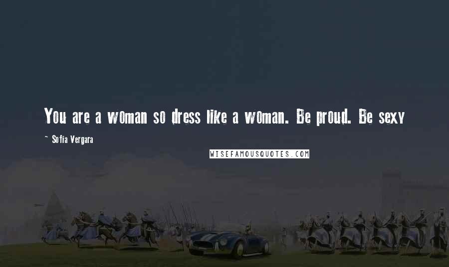 Sofia Vergara Quotes: You are a woman so dress like a woman. Be proud. Be sexy