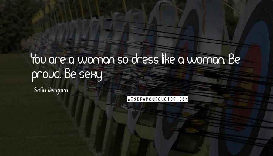 Sofia Vergara Quotes: You are a woman so dress like a woman. Be proud. Be sexy