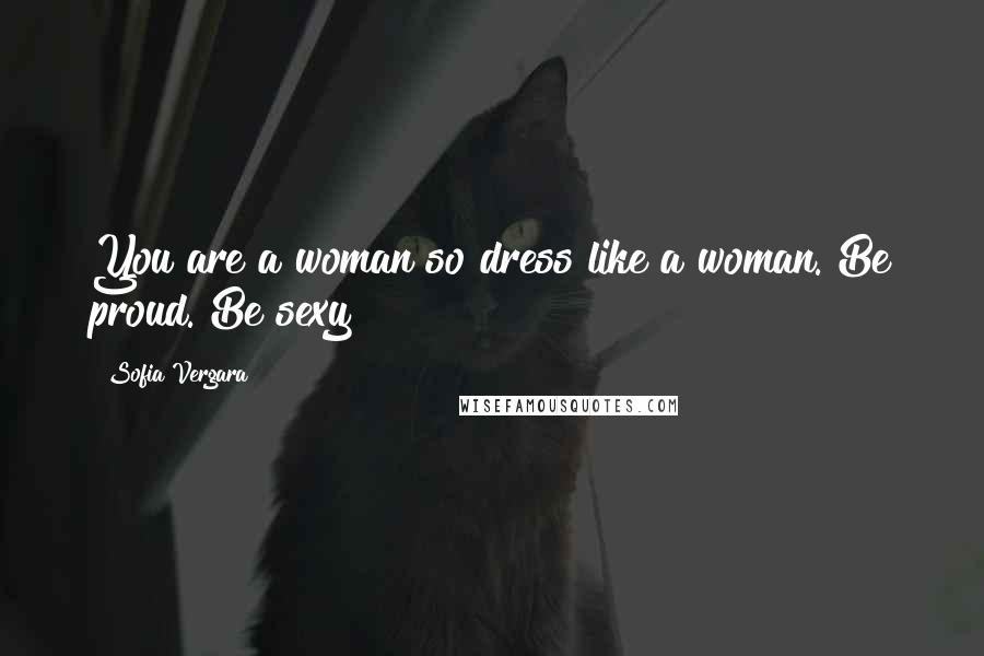 Sofia Vergara Quotes: You are a woman so dress like a woman. Be proud. Be sexy