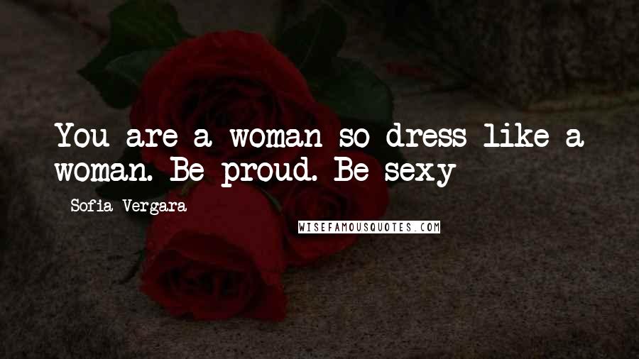 Sofia Vergara Quotes: You are a woman so dress like a woman. Be proud. Be sexy