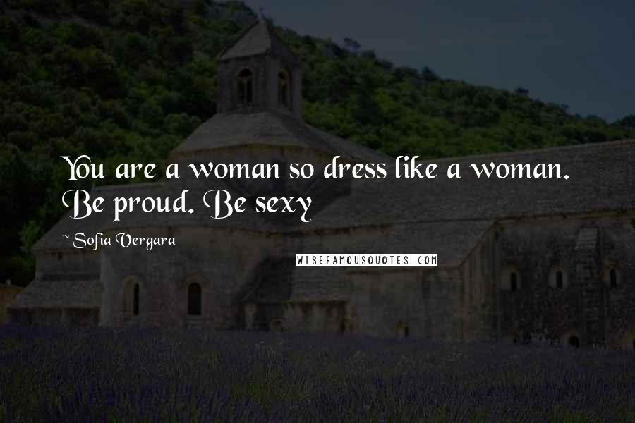 Sofia Vergara Quotes: You are a woman so dress like a woman. Be proud. Be sexy