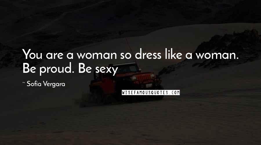 Sofia Vergara Quotes: You are a woman so dress like a woman. Be proud. Be sexy