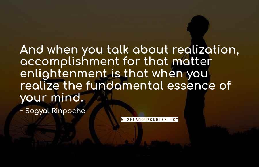 Sogyal Rinpoche Quotes: And when you talk about realization, accomplishment for that matter enlightenment is that when you realize the fundamental essence of your mind.