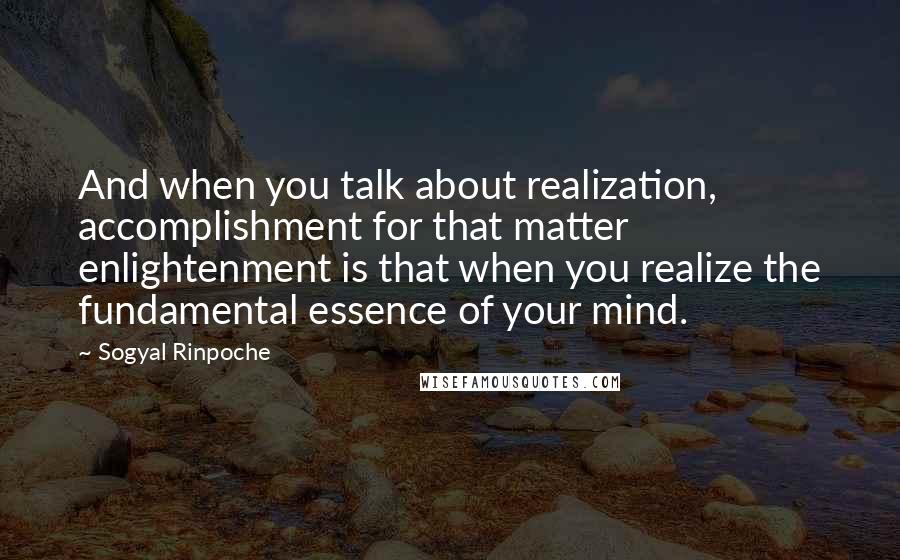 Sogyal Rinpoche Quotes: And when you talk about realization, accomplishment for that matter enlightenment is that when you realize the fundamental essence of your mind.