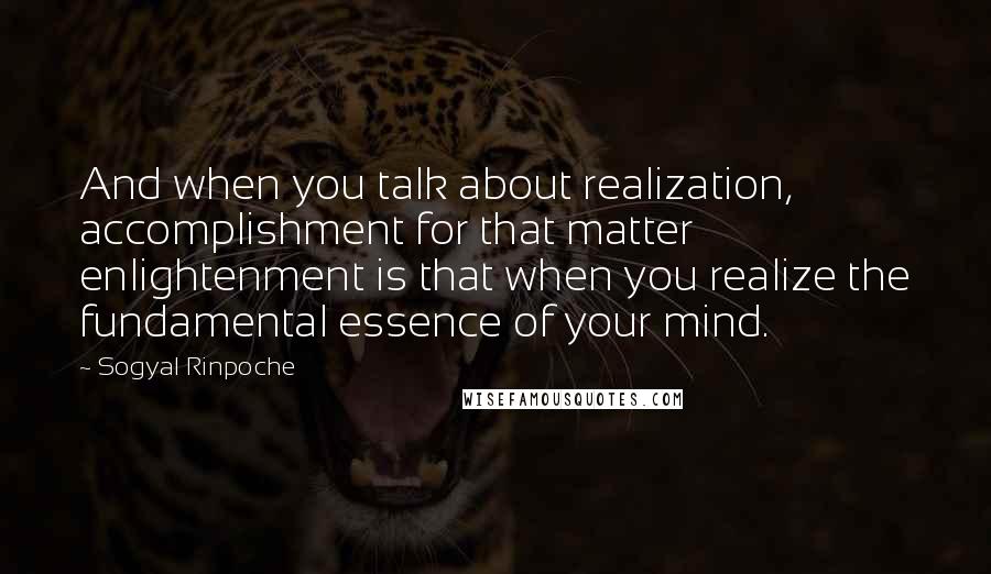 Sogyal Rinpoche Quotes: And when you talk about realization, accomplishment for that matter enlightenment is that when you realize the fundamental essence of your mind.