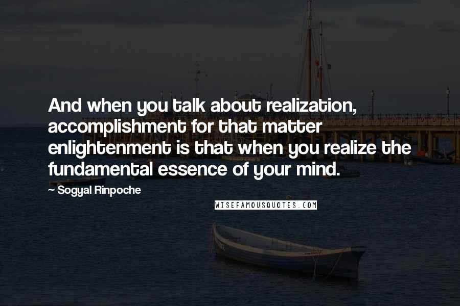 Sogyal Rinpoche Quotes: And when you talk about realization, accomplishment for that matter enlightenment is that when you realize the fundamental essence of your mind.
