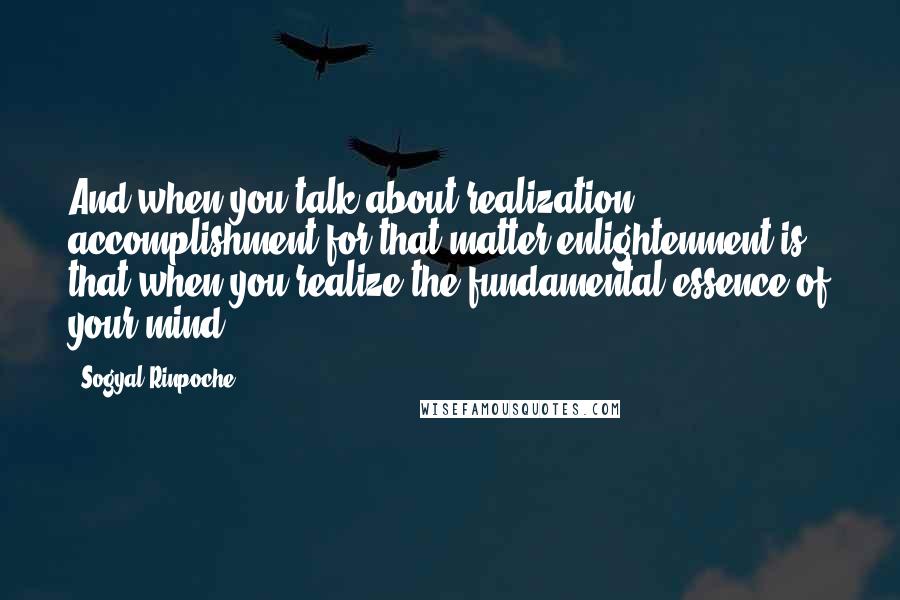 Sogyal Rinpoche Quotes: And when you talk about realization, accomplishment for that matter enlightenment is that when you realize the fundamental essence of your mind.