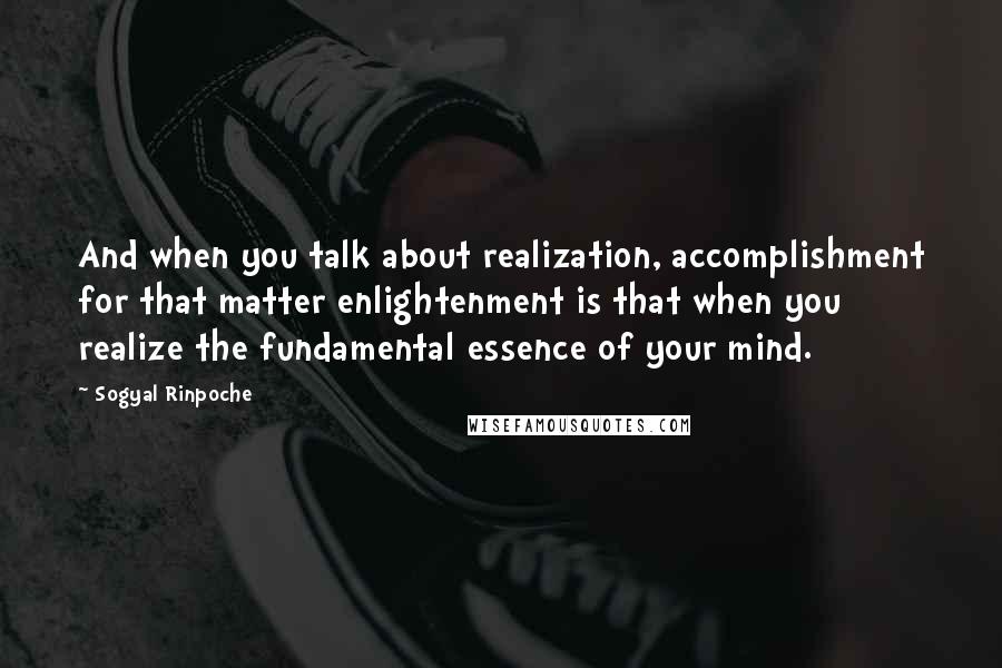 Sogyal Rinpoche Quotes: And when you talk about realization, accomplishment for that matter enlightenment is that when you realize the fundamental essence of your mind.