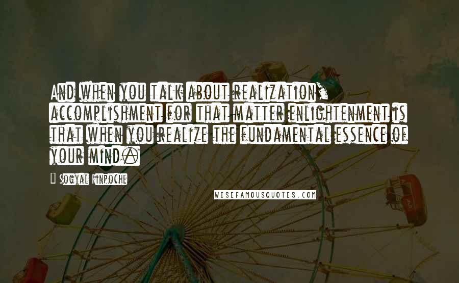 Sogyal Rinpoche Quotes: And when you talk about realization, accomplishment for that matter enlightenment is that when you realize the fundamental essence of your mind.