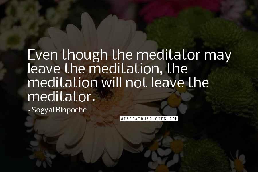 Sogyal Rinpoche Quotes: Even though the meditator may leave the meditation, the meditation will not leave the meditator.