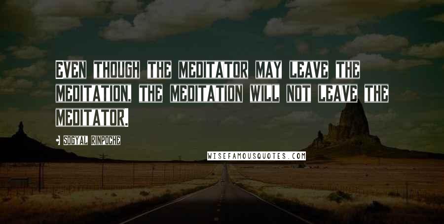 Sogyal Rinpoche Quotes: Even though the meditator may leave the meditation, the meditation will not leave the meditator.